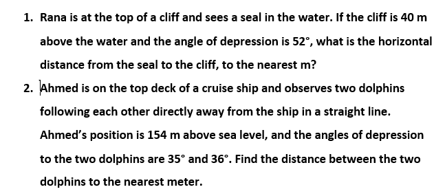 1. Rana is at the top of a cliff and sees a seal in the water. If the cliff is 40 m
above the water and the angle of depression is 52°, what is the horizontal
distance from the seal to the cliff, to the nearest m?
2. Ahmed is on the top deck of a cruise ship and observes two dolphins
following each other directly away from the ship in a straight line.
Ahmed's position is 154 m above sea level, and the angles of depression
to the two dolphins are 35° and 36°. Find the distance between the two
dolphins to the nearest meter.

