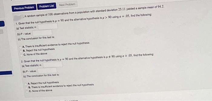 Previous Problem
Problem List
Next Problem
A random sample of 100 observations from a population with standard deviation 25.11 yielded a sample mean of 94.2
1. Given that the null hypothesis is u = 90 and the alternative hypothesis is u > 90 using a = .05, find the following:
(a) Test statistic =
(b) P- value:
(c) The conclusion for this test is:
A. There is insufficient evidence to reject the null hypothesis
B. Reject the null hypothesis
C. None of the above
2. Given that the null hypothesis is u= 90 and the aiternative hypothesis is u 90 using a=.05, find the following
Test statistic =
(b) P- value:
(C) The conclusion for this test is:
A Reject the nul hypothesis
B. There is insufficient evidence to reject the nul hypothesis
C. None of the above
