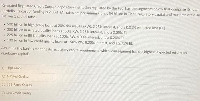 Relegated Regulated Credit Corp., a depository institution regulated by the Fed, has the segments below that comprise its loan
portfolio. Its cost of funding is 2.00%. (All rates are per annum.) It has 54 billion in Tier 1 regulatory capital and must maintain an
8% Tier 1 capital ratio.
• 500 billion in high grade loans at 20% risk weight (RW), 2.25% interest, and a 0.01% expected loss (EL)
• 350 billion in A-rated quality loans at 50% RW, 3.25% interest, and a 0.05% EL
· 225 billion in BBB quality loans at 100% RW, 4.00% interest, and a 0.20% EL
• 100 billion in low credit quality loans at 150% RW, 8.00% interest, and a 2.75% EL
Assuming the bank is meeting its regulatory capital requirement, which loan segment has the highest expected return on
regulatory capital?
High Grade
A-Rated Quality
O BBB-Rated Quality
O Low Credit Quality
