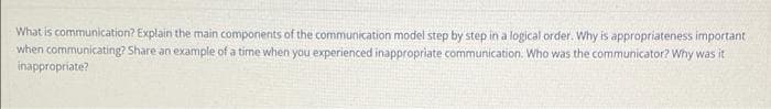 What is communication? Explain the main components of the communication model step by step in a logical order. Why is appropriateness important
when communicating? Share an example of a time when you experienced inappropriate communication. Who was the communicator? Why was it
inappropriate?
