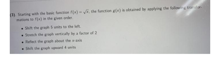 (3). Starting with the basic function f(x) = /x, the function g(x) is obtained by applying the following transfor-
mations to f(x) in the given order.
%3!
Shift the graph 5 units to the left.
• Stretch the graph vertically by a factor of 2
• Reflect the graph about the x-axis
• Shift the graph upward 4 units
