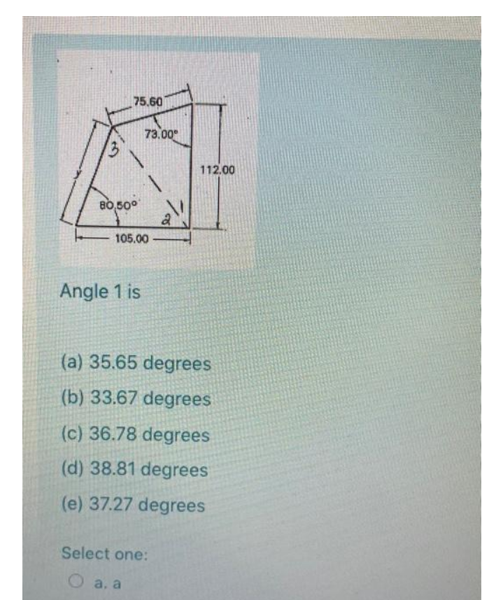 75.60
73.00°
112.00
80,50°
105.00
Angle 1 is
(a) 35.65 degrees
(b) 33.67 degrees
(c) 36.78 degrees
(d) 38.81 degrees
(e) 37.27 degrees
Select one:
a, a
