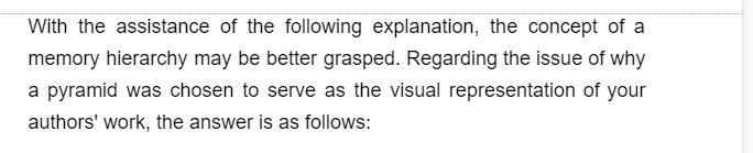 With the assistance of the following explanation, the concept of a
memory hierarchy may be better grasped. Regarding the issue of why
a pyramid was chosen to serve as the visual representation of your
authors' work, the answer is as follows: