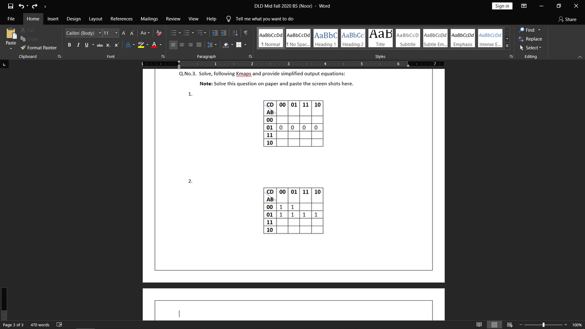 DLD Mid Fall 2020 BS (Noor) - Word
Sign in
困
File
Home
Insert
Design
Layout
References
Mailings
Review
View
Help
O Tell me what you want to do
& Share
X Cut
Find -
Calibri (Body) - 11
A A
Aa -
E
AaBbCcDd AaBbCcDd AaBbC AaBbCc AaB AaBbCcD
AaBbCcDd AaBbCcDd AaBbCcDd
e Copy
a Replace
Paste
BI U- abc X
A -
ab
A
I Normal
I No Spac. Heading 1 Heading 2
Title
Subtitle
Subtle Em...
Emphasis
Intense E...
W Format Painter
* Select
Clipboard
Font
Paragraph
Styles
Editing
1 .. . |
7
Q.No.3. Solve, following Kmaps and provide simplified output equations:
Note: Solve this question on paper and paste the screen shots here.
1.
CD
00 01 11 10
АВ
00
01
11
10
2.
CD
00 01 11 10
АВ
00
1
01
1
1
11
10
Page 3 of 3
470 words
100%
