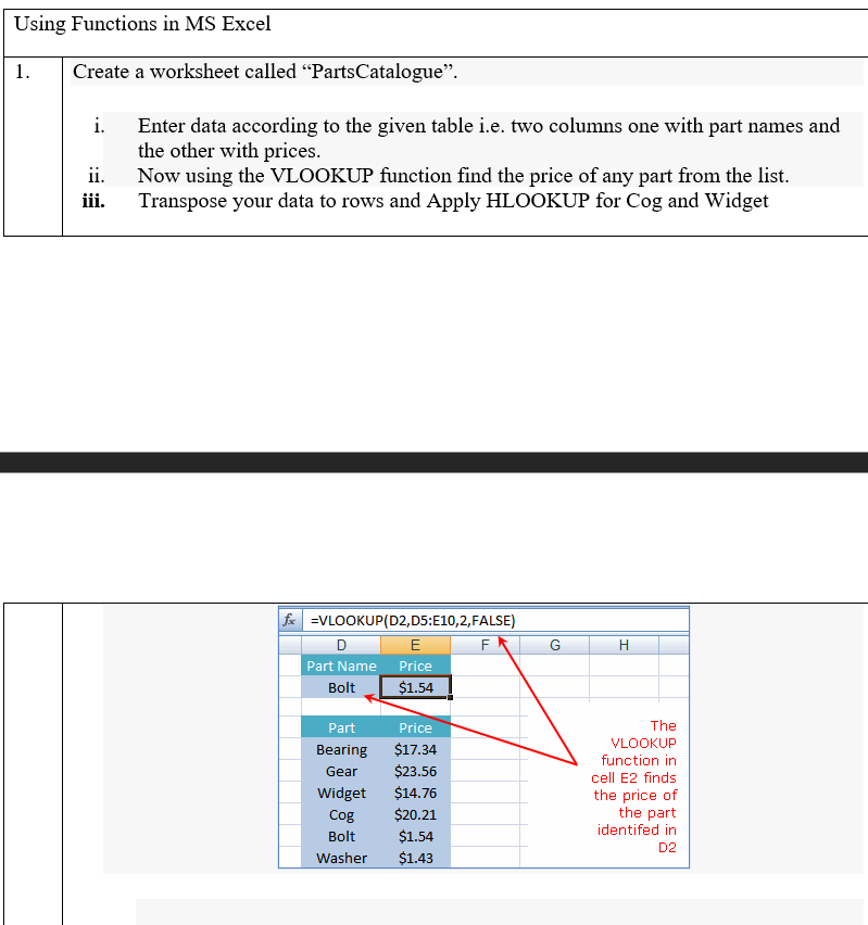 Using Functions in MS Excel
1.
Create a worksheet called "PartsCatalogue".
i. Enter data according to the given table i.e. two columns one with part names and
the other with prices.
Now using the VLOOKUP function find the price of any part from the list.
Transpose your data to rows and Apply HLOOKUP for Cog and Widget
ii.
iii.
fe =VLOOKUP(D2,D5:E10,2,FALSE)
E
H
Part Name Price
$1.54
Bolt
Part
Price
The
VLOOKUP
Bearing
$17.34
function in
Gear
$23.56
cell E2 finds
Widget
$14.76
the price of
the part
identifed in
Cog
$20.21
Bolt
$1.54
D2
Washer
$1.43
