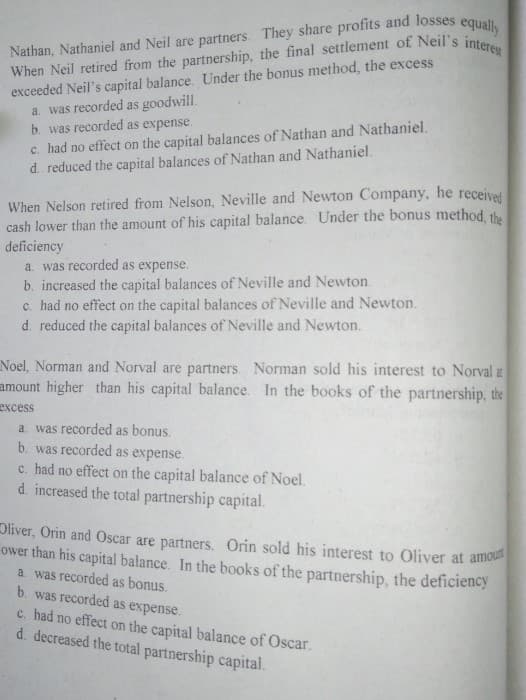 exceeded Neil's capital balance. Under the bonus method, the excess
a. was recorded as goodwill.
b. was recorded as expense.
c. had no effect on the capital balances of Nathan and Nathaniel.
d. reduced the capital balances of Nathan and Nathaniel.
When Nelson retired from Nelson, Neville and Newton Company, he receivel
cash lower than the amount of his capital balance. Under the bonus method the
deficiency
a. was recorded as expense.
b. increased the capital balances of Neville and Newton.
c. had no effect on the capital balances of Neville and Newton.
d. reduced the capital balances of Neville and Newton.
Noel, Norman and Norval are partners. Norman sold his interest to Norval t
amount higher than his capital balance. In the books of the partnership, the
еxcess
a. was recorded as bonus.
b. was recorded as expense.
c. had no effect on the capital balance of Noel.
d. increased the total partnership capital.
Oliver, Orin and Oscar are partners. Orin sold his interest to Oliver at amou
ower than his capital bałance. In the books of the partnership, the deficiency
a. was recorded as bonus.
b. was recorded as expense.
c. had no effect on the capital balance of Oscar.
d. decreased the total partnership capital.
