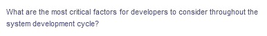 What are the most critical factors for developers to consider throughout the
system development cycle?