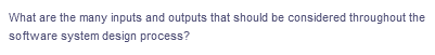 What are the many inputs and outputs that should be considered throughout the
software system design process?