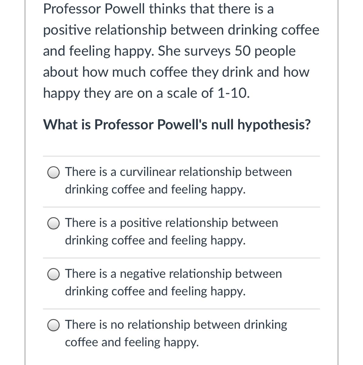 Professor Powell thinks that there is a
positive relationship between drinking coffee
and feeling happy. She surveys 50 people
about how much coffee they drink and how
happy they are on a scale of 1-10.
What is Professor Powell's null hypothesis?
O There is a curvilinear relationship between
drinking coffee and feeling happy.
O There is a positive relationship between
drinking coffee and feeling happy.
O There is a negative relationship between
drinking coffee and feeling happy.
O There is no relationship between drinking
coffee and feeling happy.
