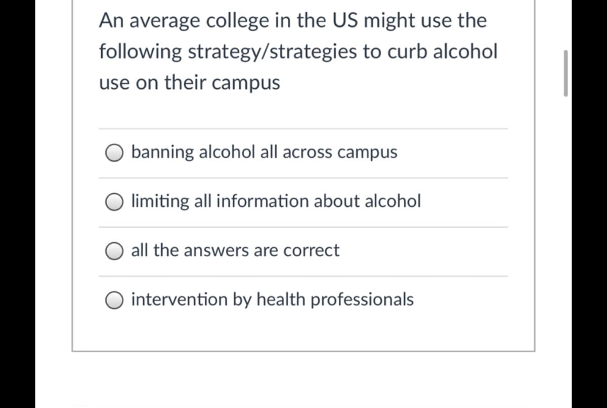 An average college in the US might use the
following strategy/strategies to curb alcohol
use on their campus
banning alcohol all across campus
limiting all information about alcohol
all the answers are correct
O intervention by health professionals
