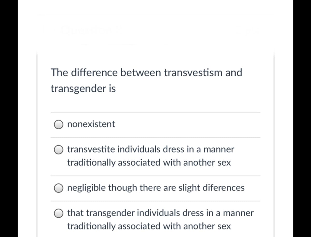 The difference between transvestism and
transgender is
nonexistent
transvestite individuals dress in a manner
traditionally associated with another sex
negligible though there are slight diferences
that transgender individuals dress in a manner
traditionally associated with another sex
