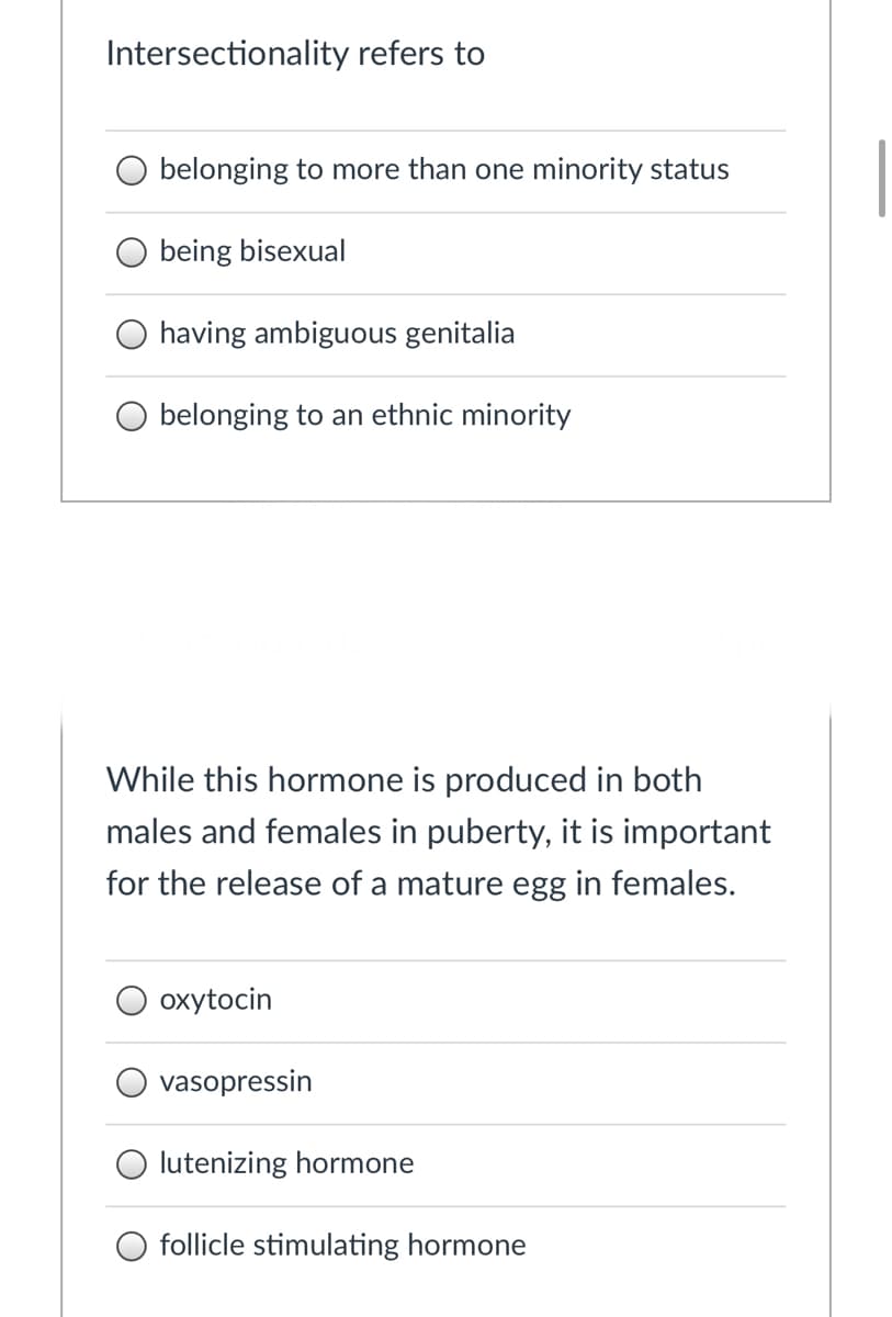 Intersectionality refers to
belonging to more than one minority status
being bisexual
having ambiguous genitalia
belonging to an ethnic minority
While this hormone is produced in both
males and females in puberty, it is important
for the release of a mature egg in females.
охytocin
vasopressin
lutenizing hormone
follicle stimulating hormone
