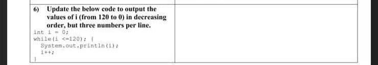 6) Update the below code to output the
values of i (from 120 to 0) in decreasing
order, but three numbers per line.
Int i- 0;
while (i <=120):
System.out.printin(i):
i++:

