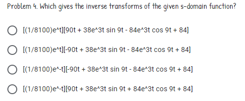 Problem 4. Which gives the inverse transforms of the given s-domain function?
O [(1/8100)e*t][90t + 38e^3t sin 9t - 84e^3t cos 9t + 84]
O [(1/8100)e^t][-90t + 38e^3t sin 9t - 84e^3t cos 9t + 84]
O [(1/8100)e^-t][-90t + 38e^3t sin 9t - 84e^3t cos 9t + 84]
O [(1/8100)e^-t][90t + 38e^3t sin 9t + 84e^3t cos 9t + 84]
