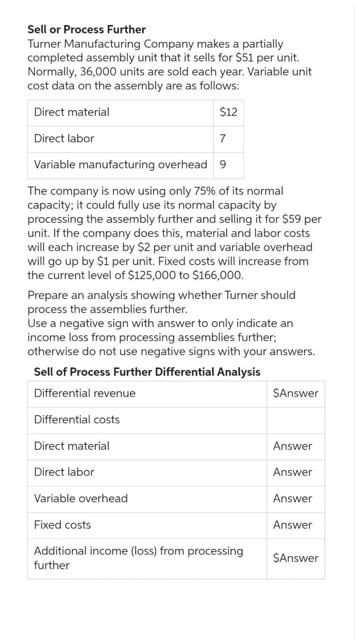 Sell or Process Further
Turner Manufacturing Company makes a partially
completed assembly unit that it sells for $51 per unit.
Normally, 36,000 units are sold each year. Variable unit
cost data on the assembly are as follows:
Direct material
$12
7
Variable manufacturing overhead 9
The company is now using only 75% of its normal
capacity; it could fully use its normal capacity by
processing the assembly further and selling it for $59 per
unit. If the company does this, material and labor costs
will each increase by $2 per unit and variable overhead
will go up by $1 per unit. Fixed costs will increase from
the current level of $125,000 to $166,000.
Direct labor
Prepare an analysis showing whether Turner should
process the assemblies further.
Use a negative sign with answer to only indicate an
income loss from processing assemblies further;
otherwise do not use negative signs with your answers.
Sell of Process Further Differential Analysis
Differential revenue
Differential costs
Direct material
Direct labor
Variable overhead
Fixed costs
Additional income (loss) from processing
further
$Answer
Answer
Answer
Answer
Answer
$Answer