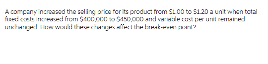 A company increased the selling price for its product from $1.00 to $1.20 a unit when total
fixed costs increased from $400,000 to $450,000 and variable cost per unit remained
unchanged. How would these changes affect the break-even point?