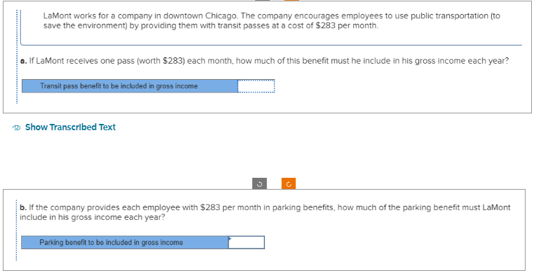 *************
LaMont works for a company in downtown Chicago. The company encourages employees to use public transportation (to
save the environment) by providing them with transit passes at a cost of $283 per month.
a. If LaMont receives one pass (worth $283) each month, how much of this benefit must he include in his gross income each year?
Transit pass benefit to be included in gross income
Show Transcribed Text
b. If the company provides each employee with $283 per month in parking benefits, how much of the parking benefit must LaMont
include in his gross income each year?
Parking benefit to be included in gross income