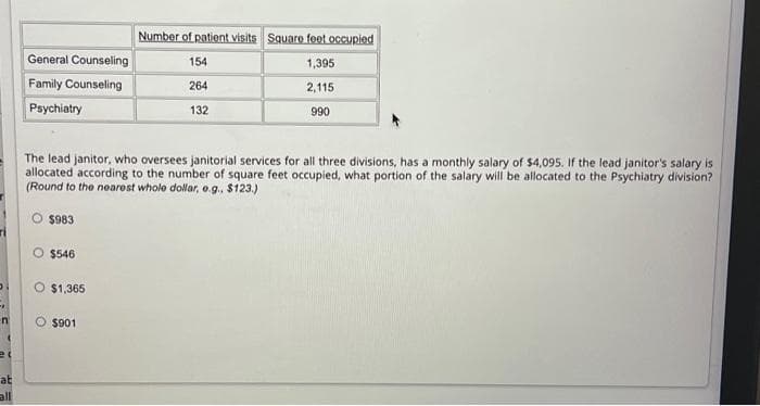 O
-
n
at
all
General Counseling
Family Counseling
Psychiatry
$983
$546
The lead janitor, who oversees janitorial services for all three divisions, has a monthly salary of $4,095. If the lead janitor's salary is
allocated according to the number of square feet occupied, what portion of the salary will be allocated to the Psychiatry division?
(Round to the nearest whole dollar, e.g.. $123.)
$1,365
Number of patient visits Square feet occupied
1,395
2,115
990
O $901
154
264
132