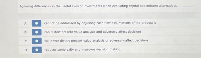 Ignoring differences in the useful lives of investments when evaluating capital expenditure alternatives
A
B
с
D
cannot be addressed by adjusting cash flow assumptions of the proposals
can distort present value analysis and adversely affect decisions
will never distort present value analysis or adversely affect decisions
reduces complexity and improves decision making