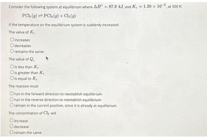 Consider the following system at equilibrium where AH = 87.9 kJ, and K = 1.20 x 10-2, at 500 K:
PC1s (9) PCls (g) + Cl₂ (9)
If the temperature on the equilibrium system is suddenly increased:
The value of Ke
O increases
Odecreases
Oremains the same
The value of Q
O is less than Ke
O is greater than Ke
O is equal to Ke
The reaction must
Orun in the forward direction to reestablish equilibrium
Orun in the reverse direction to reestablish equilibrium
O remain in the current position, since it is already at equilibrium
The concentration of Cl₂ will
Oincrease
Odecrease
Oremain the same