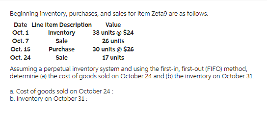 Beginning inventory, purchases, and sales for Item Zeta9 are as follows:
Date Line Item Description
Oct. 1
Oct. 7
Oct. 15
Oct. 24
Inventory
Sale
Purchase
Sale
Value
38 units @ $24
26 units
30 units @ $26
17 units
Assuming a perpetual inventory system and using the first-in, first-out (FIFO) method,
determine (a) the cost of goods sold on October 24 and (b) the inventory on October 31.
a. Cost of goods sold on October 24:
b. Inventory on October 31: