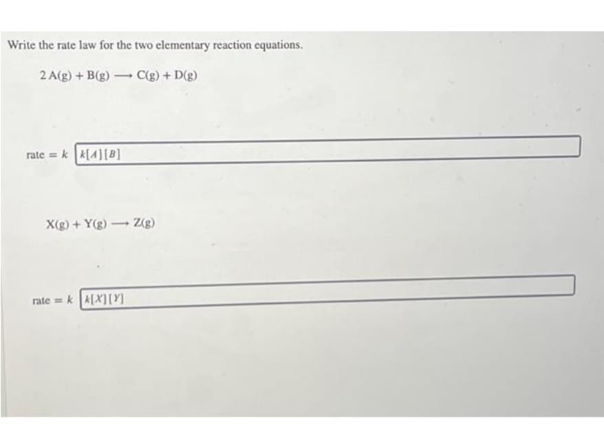 Write the rate law for the two elementary reaction equations.
2 A(g) + B(g) C(g) + D(g)
-
rate = k k[4] [B]
X(g) +Y(g) Z(g)
-
ratek k[X] [Y]