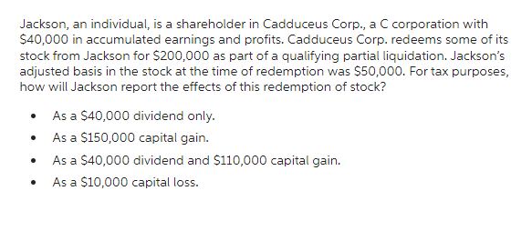 Jackson, an individual, is a shareholder in Cadduceus Corp., a C corporation with
$40,000 in accumulated earnings and profits. Cadduceus Corp. redeems some of its
stock from Jackson for $200,000 as part of a qualifying partial liquidation. Jackson's
adjusted basis in the stock at the time of redemption was $50,000. For tax purposes,
how will Jackson report the effects of this redemption of stock?
As a $40,000 dividend only.
As a $150,000 capital gain.
As a $40,000 dividend and $110,000 capital gain.
As a $10,000 capital loss.