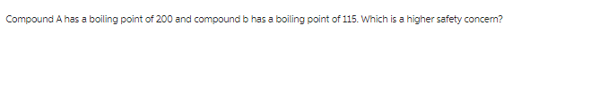 Compound A has a boiling point of 200 and compound b has a boiling point of 115. Which is a higher safety concern?