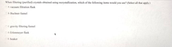 When filtering (purified) crystals obtained using recrystallization, which of the following items would you use? (Select all that apply.)
A vacuum filtration flask
B.Buchner funnel
C. gravity filtering funnel
D. Erlenmeyer flask
Ebeaker