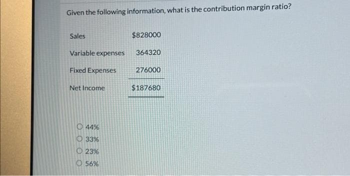 Given the following information, what is the contribution margin ratio?
Sales
Variable expenses
Fixed Expenses
Net Income
44%
33%
23%
56%
$828000
364320
276000
$187680