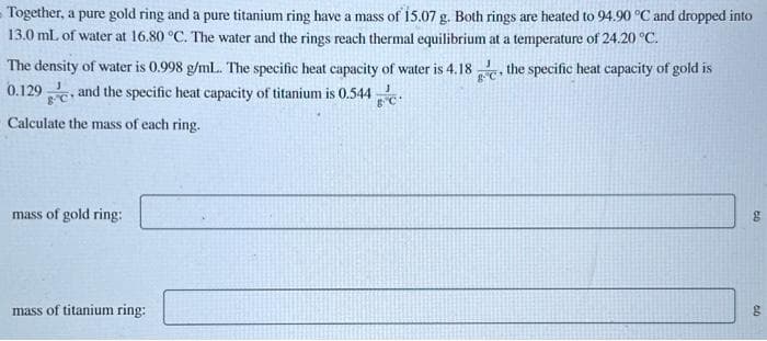 Together, a pure gold ring and a pure titanium ring have a mass of 15.07 g. Both rings are heated to 94.90 °C and dropped into
13.0 mL of water at 16.80 °C. The water and the rings reach thermal equilibrium at a temperature of 24.20 °C.
The density of water is 0.998 g/mL... The specific heat capacity of water is 4.18, the specific heat capacity of gold is
0.129 and the specific heat capacity of titanium is 0.544
Calculate the mass of each ring.
mass of gold ring:
mass of titanium ring:
50
60