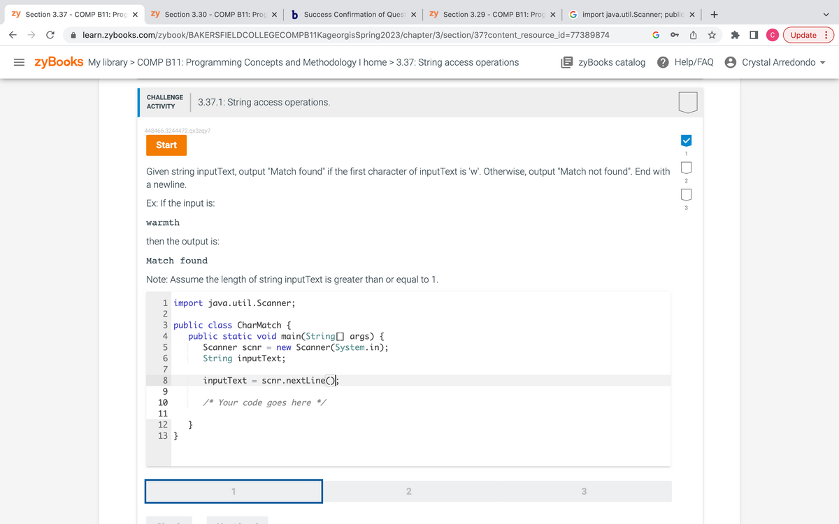 zy Section 3.37 - COMP B11: Prog X zy Section 3.30 - COMP B11: Prog × b Success Confirmation of Quest x | zy Section 3.29 - COMP B11: Prog X | G import java.util.Scanner; public ×
learn.zybooks.com/zybook/BAKERSFIELDCOLLEGECOMPB11KageorgisSpring2023/chapter/3/section/37?content_resource_id=77389874
C
←
=zyBooks My library > COMP B11: Programming Concepts and Methodology I home > 3.37: String access operations
CHALLENGE
ACTIVITY
448466.3244472.qx3zqy7
Start
Given string inputText, output "Match found" if the first character of inputText is 'w'. Otherwise, output "Match not found". End with
a newline.
Ex: If the input is:
warmth
then the output is:
Match found
Note: Assume the length of string inputText is greater than or equal to 1.
1 import java.util.Scanner;
3 public class CharMatch {
456AWNI
2
7
8
9012
3.37.1: String access operations.
10
11
13}
public static void main(String[] args) {
Scanner scnr = new Scanner(System.in);
String inputText;
inputText
scnr.nextLine();
/* Your code goes here */
1
=
2
OT
3
EzyBooks catalog ? Help/FAQ Crystal Arredondo
1
2
C
3
Update: