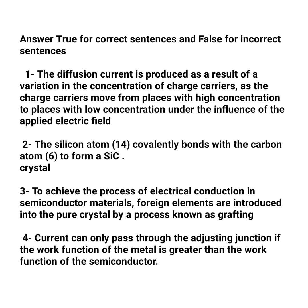 Answer True for correct sentences and False for incorrect
sentences
1- The diffusion current is produced as a result of a
variation in the concentration of charge carriers, as the
charge carriers move from places with high concentration
to places with low concentration under the influence of the
applied electric field
2- The silicon atom (14) covalently bonds with the carbon
atom (6) to form a SiC.
crystal
3- To achieve the process of electrical conduction in
semiconductor materials, foreign elements are introduced
into the pure crystal by a process known as grafting
4- Current can only pass through the adjusting junction if
ork fund
th
of the metal is greater than the work
function of the semiconductor.
