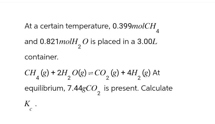 At a certain temperature, 0.399molCH
and 0.821molH₂O is placed in a 3.00L
container.
4
CH (g) +2H₂O(g)=CO₂ (g) + 4H₂ (g) At
4
2
equilibrium, 7.44gCO, is present. Calculate
2
K.
C