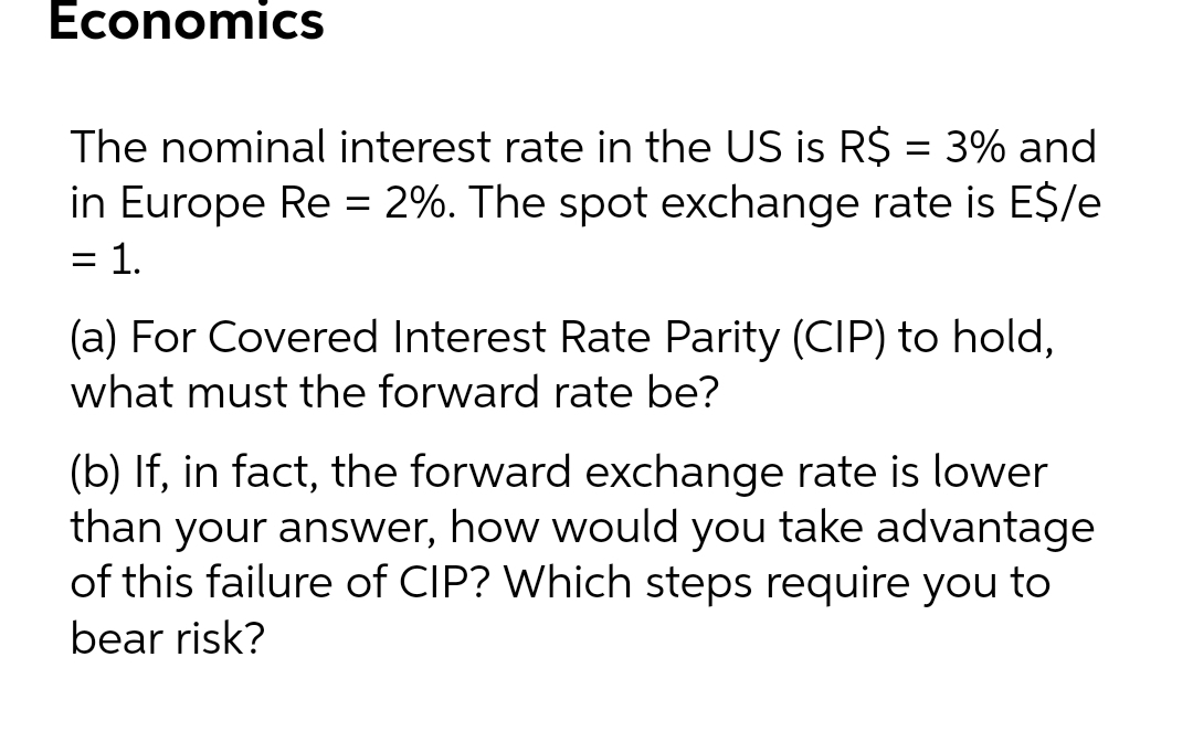 Economics
The nominal interest rate in the US is R$ = 3% and
in Europe Re = 2%. The spot exchange rate is E$/e
= 1.
%3D
(a) For Covered Interest Rate Parity (CIP) to hold,
what must the forward rate be?
(b) If, in fact, the forward exchange rate is lower
than your answer, how would you take advantage
of this failure of CIP? Which steps require you to
bear risk?
