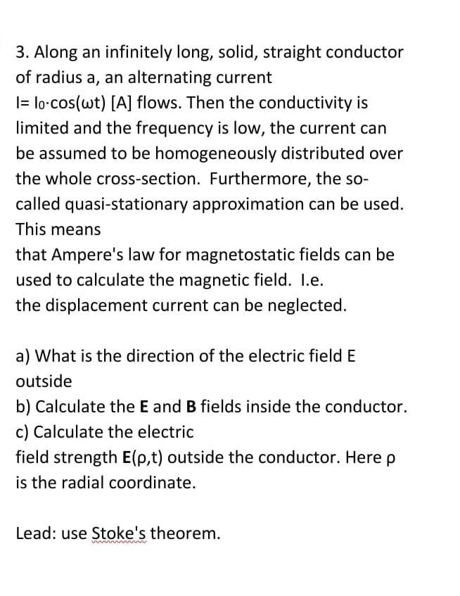 3. Along an infinitely long, solid, straight conductor
of radius a, an alternating current
|= lo-cos(wt) [A] flows. Then the conductivity is
limited and the frequency is low, the current can
be assumed to be homogeneously distributed over
the whole cross-section. Furthermore, the so-
called quasi-stationary approximation can be used.
This means
that Ampere's law for magnetostatic fields can be
used to calculate the magnetic field. I.e.
the displacement current can be neglected.
a) What is the direction of the electric field E
outside
b) Calculate the E and B fields inside the conductor.
c) Calculate the electric
field strength E(p,t) outside the conductor. Here p
is the radial coordinate.
Lead: use Stoke's theorem.
