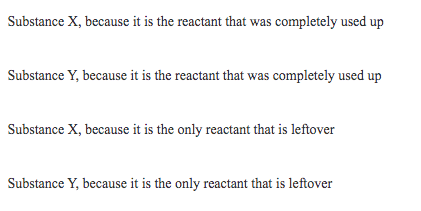 Substance X, because it is the reactant that was completely used up
Substance Y, because it is the reactant that was completely used up
Substance X, because it is the only reactant that is leftover
Substance Y, because it is the only reactant that is leftover
