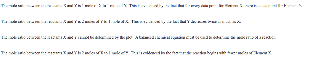 The mole ratio between the reactants X and Y is 1 mole of X to 1 mole of Y. This is evidenced by the fact that for every data point for Element X, there is a data point for Element Y.
The mole ratio between the reactants X and Y is 2 moles of Y to 1 mole of X. This is evidenced by the fact that Y decreases twice as much as X.
The mole ratio between the reactants X and Y cannot be determined by the plot. A balanced chemical equation must be used to determine the mole ratio of a reaction.
The mole ratio between the reactants X and Y is 2 moles of X to 1 mole of Y. This is evidenced by the fact that the reaction begins with fewer moles of Element X.
