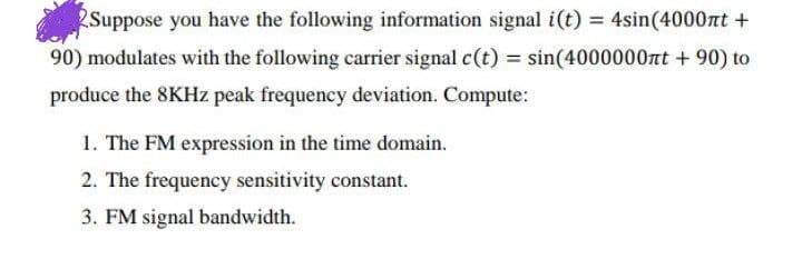 2Suppose you have the following information signal i(t) = 4sin(4000nt +
90) modulates with the following carrier signal c(t) = sin(4000000nt + 90) to
produce the 8KHZ peak frequency deviation. Compute:
1. The FM expression in the time domain.
2. The frequency sensitivity constant.
3. FM signal bandwidth.
