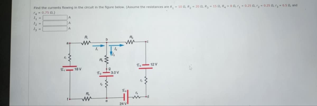 Find the currents flowing in the circuit in the figure below. (Assume the resistances are R₁ = 10 , R₂ = 20, R₂ = 15, R₂ = 80, r₁=0.250, r₂ = 0.25 , r3= 0.50, and
4-0.75 02.)
1₁ =
1₂ =
13 =
"
A
A
A
E₁-18 V
R₁
R₂
ww
1₁
b
12
1₂
9
E₂-3.0 V
e
Is
m
El
24 V
E, 12V
d