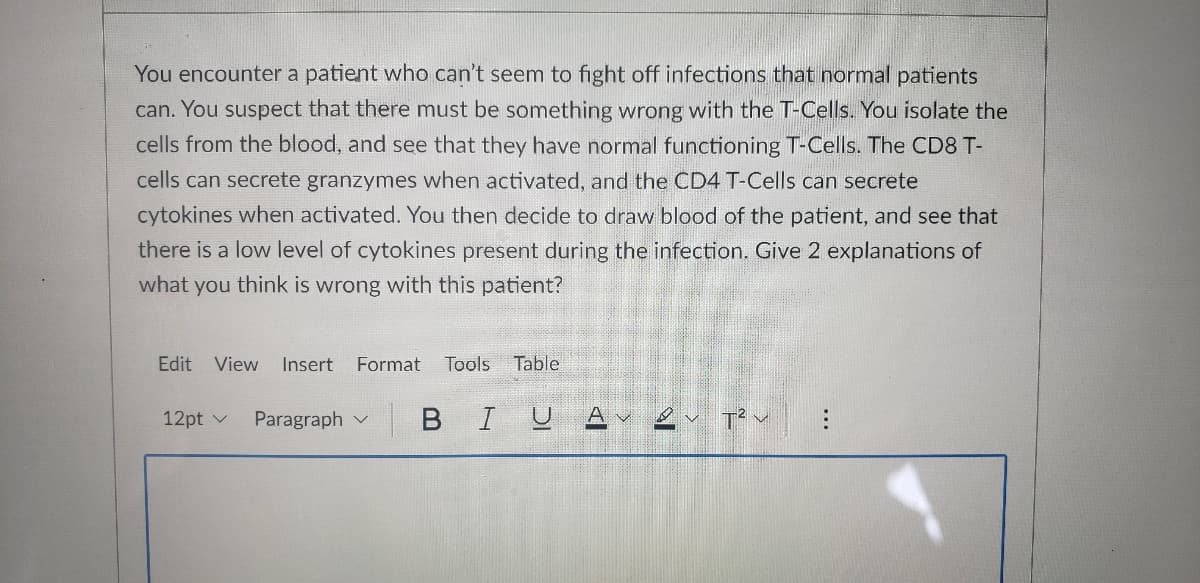 **Case Study: T-Cell Function and Immunodeficiency**

*Scenario:*
You encounter a patient who can't seem to fight off infections that normal patients can. You suspect that there must be something wrong with the T-Cells. You isolate the cells from the blood, and see that they have normal functioning T-Cells. The CD8 T-cells can secrete granzymes when activated, and the CD4 T-Cells can secrete cytokines when activated. You then decide to draw blood of the patient, and see that there is a low level of cytokines present during the infection. 

*Question:*
Give 2 explanations of what you think is wrong with this patient?

*Explanations:*
1. **Cytokine Receptor Deficiency:** Even though the patient's CD4 T-Cells can secrete cytokines, there might be a problem with the cytokine receptors on the target cells. If the target cells cannot properly receive and respond to the cytokine signals due to defective or insufficient receptors, this would result in a deficient immune response despite the presence of cytokines.
   
2. **Cytokine Secretion or Signal Defect:** Another possibility is that there is a defect in the pathway of cytokine secretion or signaling. This could include issues with the T-cells' ability to secrete adequate amounts of cytokines or with molecules involved in the signaling cascade after cytokines bind to their receptors on other immune cells. Such defects can hinder the immune response, making the patient more susceptible to infections. 

Understanding these potential issues can help guide further diagnostic tests and potential treatments to correct the underlying problem.