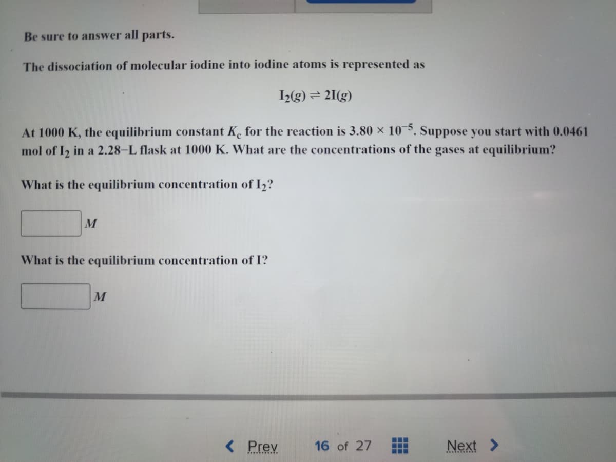 Be sure to answer all parts.
The dissociation of molecular iodine into iodine atoms is represented as
1₂(g) = 21(g)
At 1000 K, the equilibrium constant Ke for the reaction is 3.80 x 10-5. Suppose you start with 0.0461
mol of 1₂ in a 2.28-L flask at 1000 K. What are the concentrations of the gases at equilibrium?
What is the equilibrium concentration of 1₂?
M
What is the equilibrium concentration of I?
M
< Prev
16 of 27
‒‒‒
‒‒‒
‒‒‒
Next >