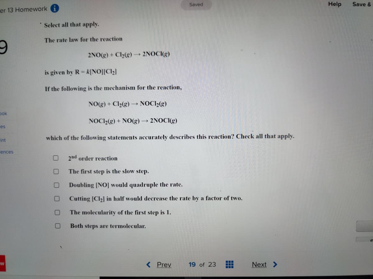 er 13 Homework
9
bok
es
Fint
ences
W
Select all that apply.
The rate law for the reaction
is given by R=k[NO][C1₂]
If the following is the mechanism for the reaction,
NO(g) + Cl₂(g) - →→ NOCH₂(g)
0
□
2NO(g) + Cl₂(g) ->
U
2NOCI(g)
NOCH₂(g) + NO(g) → 2NOCI(g)
which of the following statements accurately describes this reaction? Check all that apply.
00
Saved
2nd order reaction
The first step is the slow step.
Doubling [NO] would quadruple the rate.
Cutting [Cl₂] in half would decrease the rate by a factor of two.
The molecularity of the first step is 1.
Both steps are termolecular.
< Prev
19 of 23 #
Next >
Help
Save &