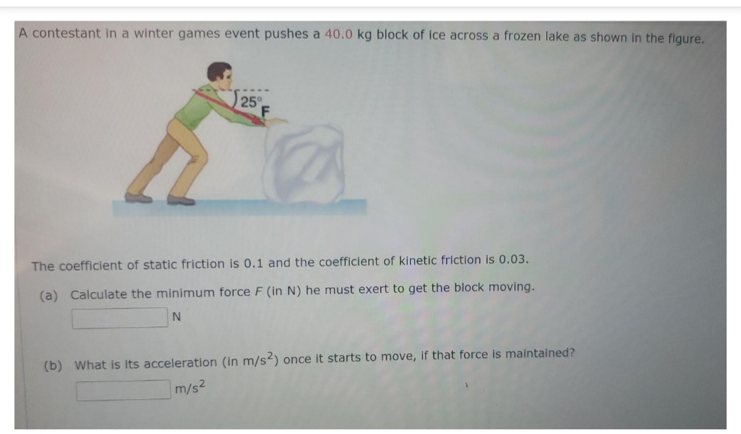 A contestant in a winter games event pushes a 40.0 kg block of ice across a frozen lake as shown in the flgure.
25°
The coefficient of static friction is 0.1 and the coefficient of kinetic friction is 0.03.
(a) Calculate the minimum force F (in N) he must exert to get the block moving.
(b) What is its acceleration (in m/s2) once it starts to move, if that force is maintained?
m/s2
