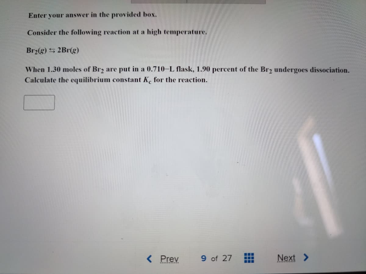 **Equilibrium Constant Calculation for Bromine Gas Dissociation**

**Problem Statement:**

Consider the following reaction at a high temperature:
\[ \text{Br}_2(g) \rightleftharpoons 2\text{Br}(g) \]

When 1.30 moles of \(\text{Br}_2\) are put in a 0.710-L flask, 1.90 percent of the \(\text{Br}_2\) undergoes dissociation. Calculate the equilibrium constant \(K_c\) for the reaction.

**Calculation Steps:**

1. **Initial Concentration:**
   
   \[
   [\text{Br}_2]_{\text{initial}} = \frac{1.30 \text{ moles}}{0.710 \text{ L}} = 1.83 \text{ M}
   \]

2. **Dissociation Details:**
   
   1.90% of \(\text{Br}_2\) dissociates:
   
   \[
   \text{Moles of } \text{Br}_2 \text{dissociated} = 1.30 \text{ moles} \times 0.019 = 0.0247 \text{ moles}
   \]
   
   \[
   \text{Concentration of } \text{Br}_2 \text{dissociated} = \frac{0.0247 \text{ moles}}{0.710 \text{ L}} = 0.0348 \text{ M}
   \]

3. **Change in Concentration:**
   
   For every mole of \(\text{Br}_2\) that dissociates, 2 moles of \(\text{Br}\) are produced:
   
   \[
   [\text{Br}] = 2 \times 0.0348 \text{ M} = 0.0696 \text{ M}
   \]
   
   \[
   [\text{Br}_2]_{\text{equilibrium}} = [\text{Br}_2]_{\text{initial}} - [\text{Br}_2 \text{dissociated}] = 1.83 \text{ M} - 0.0348 \text{ M} = 1.80 \text{ M}
   \]

4. **Equilibrium