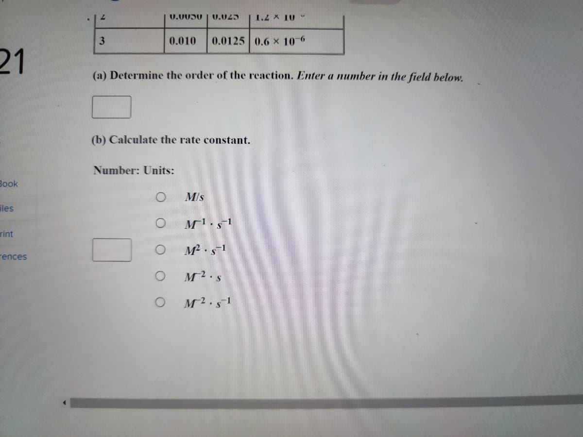 21
Book
iles
rint
rences
2
3
C.0036 0.023
(a) Determine the order of the reaction. Enter a number in the field below.
(b) Calculate the rate constant.
O
0.010 0.0125 0.6 x 10-6
Number: Units:
O
O
1.2 x 10
M/s
M¹.s-1
M². s-1
M2.S
M².s-1