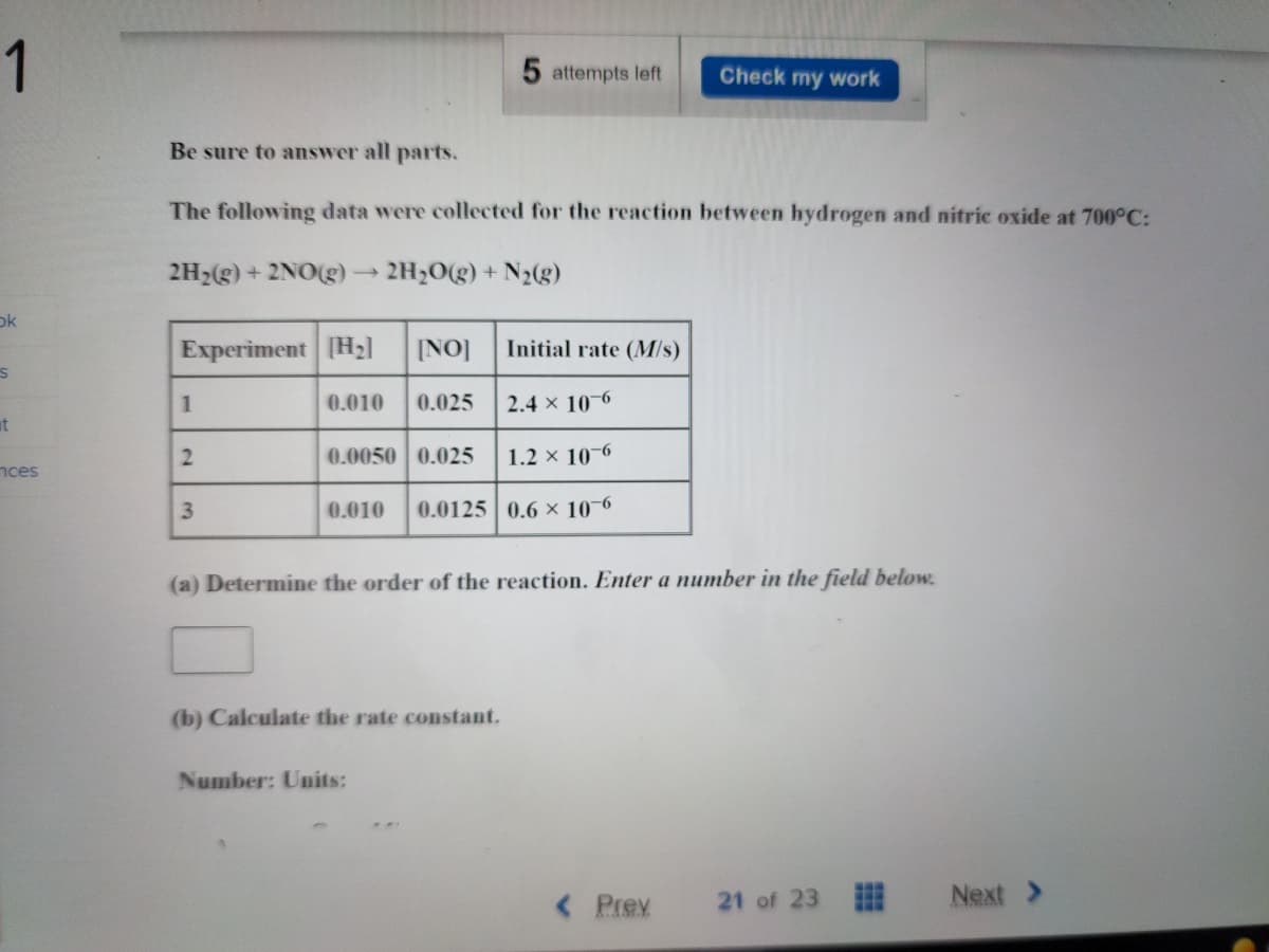 1
ok
S
t
nces
Experiment [H₂] [NO]
0.010 0.025
Be sure to answer all parts.
The following data were collected for the reaction between hydrogen and nitric oxide at 700°C:
2H₂(g) + 2NO(g) > 2H₂O(g) + N₂(g)
1
2
3
Initial rate (M/s)
2.4 x 10-6
1.2 × 10-6
0.010 0.0125 0.6 x 10-6
0.0050 0.025
5 attempts left
(b) Calculate the rate constant.
Check my work
(a) Determine the order of the reaction. Enter a number in the field below.
Number: Units:
< Prev 21 of 23
Next >