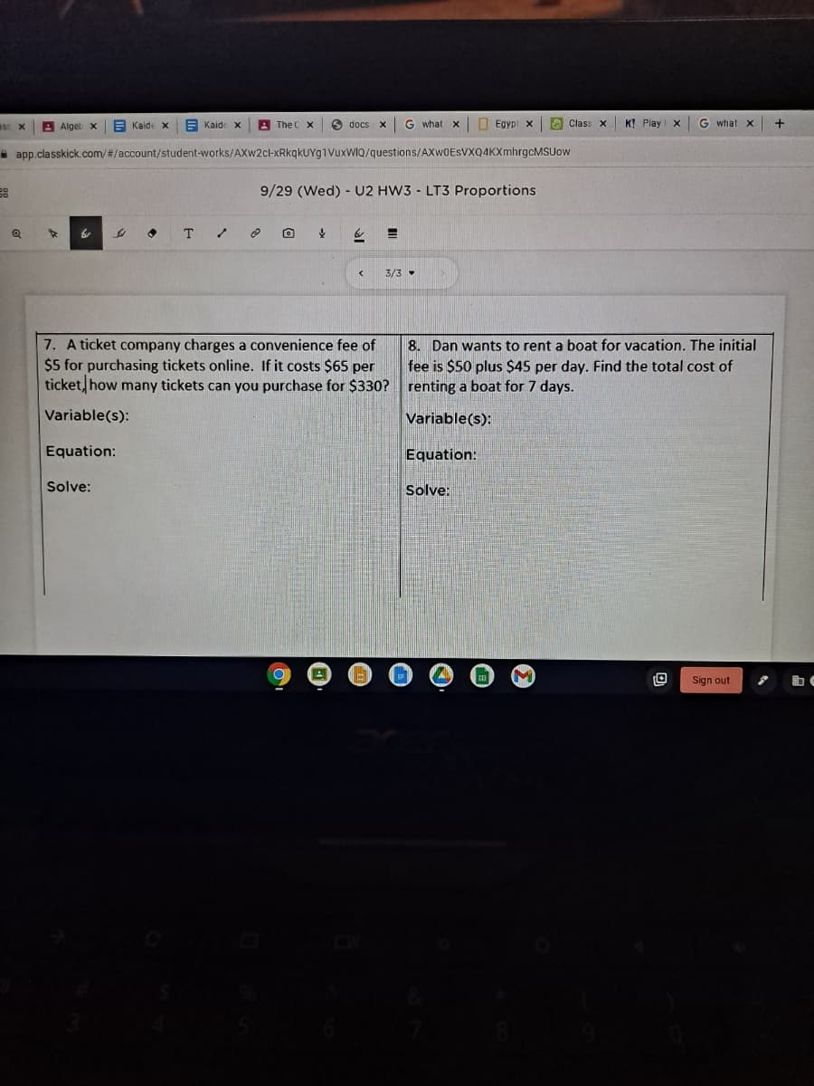 A Alget x
E Kaide x
E Kaide x
A The C X
O docs x
G what
Egypi x
O Class X
K! Play X
G what x
+
a app classkick.com/#/account/student-works/AXw2cl-xRkgkUYg1VuxWI9/questions/AXw0ESVXQ4KXmhrgcMSUow
9/29 (Wed) - U2 HW3 - LT3 Proportions
T
3/3 -
7. A ticket company charges a convenience fee of
$5 for purchasing tickets online. If it costs $65 per
ticket, how many tickets can you purchase for $330?
8. Dan wants to rent a boat for vacation. The initial
fee is $50 plus $45 per day. Find the total cost of
renting a boat for 7 days.
Variable(s):
Variable(s):
Equation:
Equation:
Solve:
Solve:
Sign out
