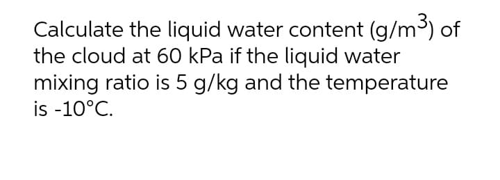 Calculate the liquid water content (g/m) of
the cloud at 60 kPa if the liquid water
mixing ratio is 5 g/kg and the temperature
is -10°C.
