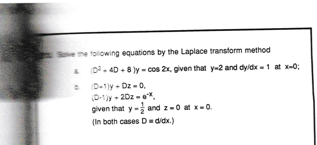 Save the following equations by the Laplace transform method
(D2 + 4D + 8 )y = cos 2x, given that y=2 and dy/dx = 1 at x=0;
a.
(D+1)y + Dz = 0,
(D-1)y + 2Dz = eX,
given that y =
and z = 0 at x = 0.
(In both cases D = d/dx.)
